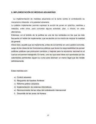 27
6. IMPLEMENTACIÓN DE MEDIDAS ADUANERAS
La implementación de medidas aduaneras en la lucha contra el contrabando es
mecanismo inherente a la potestad aduanera.
La palabra implementar permite expresar la acción de poner en práctica, medidas y
métodos, entre otros, para concretar alguna actividad, plan, o misión, en otras
alternativas.
Entonces, en el ámbito de la política es uno de los contextos en los que es más
frecuente oír hablar de implementar, que se decide con la misión de mejorar la realidad
de general.
Ahora bien, aquello que se implementa, antes de convertirse en una cuestión concreta,
surge de las ideas de los funcionarios públicos que tienen la responsabilidad de pensar
políticas públicas que produzcan cambios y mejoras para la economía nacional en el
cual se encuentran trabajando. En tanto, una vez que esas ideas son aprobadas por las
autoridades pertinentes siguen su curso para alcanzar un marco legal que las instale
definitivamente.
Estas medidas son:
a) Control aduanero
b) Resguardo de nuestras fronteras
c) Reforma jurídica aduanera
d) Implementación de sistemas informáticos.
e) Reconocimiento de las vidas del contrabando internacional
f) Desarrollo de las zonas de frontera
 