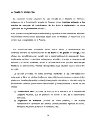 28
A) CONTROL ADUANERO
La expresión “control aduanero” ha sido definida en el Glosario de Términos
Aduaneros de la Organización Mundial de Aduanas como “medidas aplicadas a los
efectos de asegurar el cumplimiento de las leyes y reglamentos de cuya
aplicación es responsable la Aduana”.
Para que la Aduana pueda aplicar estas leyes y reglamentos adecuadamente, todos los
movimientos internacionales declarados deben tener por finalidad un tratamiento o un
empleo que sea aprobado por la Aduana.
Las administraciones aduaneras deben aplicar eficaz y rentablemente los
controles mediante la implementación de las técnicas de gestión de riesgo, a los
efectos de, simultáneamente: cumplir con la responsabilidad de recaudación fiscal,
implementar políticas comerciales, salvaguardar al público, manejar el incremento del
comercio y el turismo mundiales, reducir el personal de aduana, y ofrecer medidas que
faciliten a los comerciantes, viajeros y transportistas cuya situación legal se encuentre
en regla.
La revisión periódica de estos controles mantendrá a las administraciones
aduaneras al día a los efectos de alcanzar estos objetivos combinados, a pesar de los
poderosos desafíos planteados por la rápida expansión del comercio internacional y de
los continuos cambios que ocurren en los modelos y en las prácticas a través de tres
etapas:
a) La verificación física (Acciones de campo) de la mercancía en el momento del
Despacho Aduanero, que en promedio no excede el 15% de la Declaraciones
tramitadas.
b) La ejecución de auditorías (Acciones de control posterior) a una muestra
representativa de Operadores de Comercio Exterior (Empresas, Agencias de Aduana,
Almacenes Aduaneros, Empresas de Mensajería, etc).
 