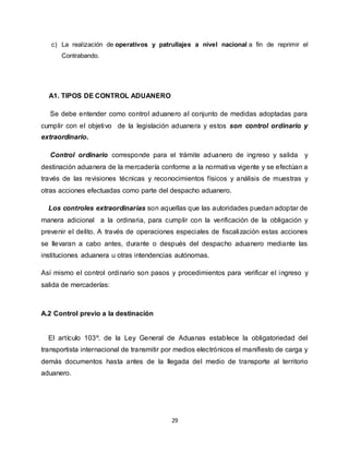 29
c) La realización de operativos y patrullajes a nivel nacional a fin de reprimir el
Contrabando.
A1. TIPOS DE CONTROL ADUANERO
Se debe entender como control aduanero al conjunto de medidas adoptadas para
cumplir con el objetivo de la legislación aduanera y estos son control ordinario y
extraordinario.
Control ordinario corresponde para el trámite aduanero de ingreso y salida y
destinación aduanera de la mercadería conforme a la normativa vigente y se efectúan a
través de las revisiones técnicas y reconocimientos físicos y análisis de muestras y
otras acciones efectuadas como parte del despacho aduanero.
Los controles extraordinarias son aquellas que las autoridades puedan adoptar de
manera adicional a la ordinaria, para cumplir con la verificación de la obligación y
prevenir el delito. A través de operaciones especiales de fiscalización estas acciones
se llevaran a cabo antes, durante o después del despacho aduanero mediante las
instituciones aduanera u otras intendencias autónomas.
Así mismo el control ordinario son pasos y procedimientos para verificar el ingreso y
salida de mercaderías:
A.2 Control previo a la destinación
El artículo 103º. de la Ley General de Aduanas establece la obligatoriedad del
transportista internacional de transmitir por medios electrónicos el manifiesto de carga y
demás documentos hasta antes de la llegada del medio de transporte al territorio
aduanero.
 