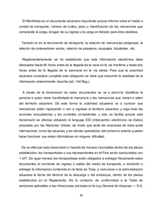 30
El Manifiesto es un documento aduanero importante porque informa sobre el medio o
unidad de transporte, número de bultos, peso o identificación de las mercancías que
comprende la carga, el lugar de su ingreso y la carga en tránsito para otros destinos.
También lo es el documento de transporte, la relación de mercancías peligrosas, la
relación de contenedores vacíos, relación de pasajeros, equipajes, tripulantes, etc.
Reglamentariamente se ha establecido que esta información electrónica debe
efectuarse hasta 48 horas antes de la llegada de la nave en la vía marítima y hasta dos
horas antes de la llegada de la aeronave en la vía aérea. Para que la autoridad
aduanera considere cumplida esta obligación se tiene que transmitir la totalidad de la
información anteriormente descrita (art. 144 Reg.).
A través de la transmisión de estos documentos se va a permi-tir identificar la
persona a quien viene manifestada la mercancía y las mercancías que vienen o salen
del territorio aduanero. De esta forma la autoridad aduanera va a conocer que
mercancías están ingresando o van a ingresar al territorio aduanero y orga-nizar las
acciones recaudatorias y los controles competentes y esto se facilita porque esta
transmisión se efectúa utilizando el lenguaje EDI (Intercambio electrónico de Datos)
propuesto por las Naciones Unidas, de modo que tanto las empresas de trans-porte
internacional, como las aduanas y los demás operadores del comercio exterior pueden
hacer funcionar sus redes informáticas sin ninguna dificultad.
De no efectuar esta transmisión o hacerlo de manera incompleta dentro de los plazos
establecidos, los transportistas o sus representantes en el País serán sancionados con
1 UIT. De igual manera los transportistas están obligados a entregar físicamente estos
documentos al momento de ingreso o salida del medio de transporte, a transmitir o
entregar la información contenida en la Nota de Tarja, a comunicar a la administración
aduanera la fecha del término de la descarga o del embarque, dentro de los plazos
establecidos en el Reglamento. De lo contrario, de conformidad a la Tabla de
sanciones aplicables a las infracciones previstas en la Ley General de Aduanas — D.S.
 