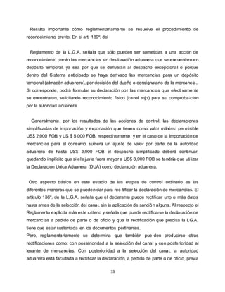 33
Resulta importante cómo reglamentariamente se resuelve el procedimiento de
reconocimiento previo. En el art. 189º. del
Reglamento de la L.G.A. señala que sólo pueden ser sometidas a una acción de
reconocimiento previo las mercancías sin desti-nación aduanera que se encuentren en
depósito temporal, ya sea por que se derivarán al despacho excepcional o porque
dentro del Sistema anticipado se haya derivado las mercancías para un depósito
temporal (almacén aduanero), por decisión del dueño o consignatario de la mercancía..
Si corresponde, podrá formular su declaración por las mercancías que efectivamente
se encontraron, solicitando reconocimiento físico (canal rojo) para su comproba-ción
por la autoridad aduanera.
Generalmente, por los resultados de las acciones de control, las declaraciones
simplificadas de importación y exportación que tienen como valor máximo permisible
US$ 2,000 FOB y US $ 5,000 FOB, respectivamente, y en el caso de la Importación de
mercancías para el consumo sufriera un ajuste de valor por parte de la autoridad
aduanera de hasta US$ 3,000 FOB el despacho simplificado deberá continuar,
quedando implícito que si el ajuste fuera mayor a US$ 3,000 FOB se tendría que utilizar
la Declaración Unica Aduanera (DUA) como declaración aduanera.
Otro aspecto básico en este estadio de las etapas de control ordinario es las
diferentes maneras que se pueden dar para rec-tificar la declaración de mercancías. El
artículo 136º. de la L.G.A. señala que el declarante puede rectificar uno o más datos
hasta antes de la selección del canal, sin la aplicación de sanción alguna. Al respecto el
Reglamento explicita más este criterio y señala que puede rectificarse la declaración de
mercancías a pedido de parte o de oficio y que la rectificación que precisa la LG.A.
tiene que estar sustentada en los documentos pertinentes.
Pero, reglamentariamente se determina que también pue-den producirse otras
rectificaciones como: con posterioridad a la selección del canal y con posterioridad al
levante de mercancías. Con posterioridad a la selección del canal, la autoridad
aduanera está facultada a rectificar la declaración, a pedido de parte o de oficio, previa
 