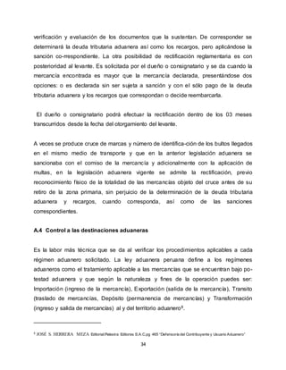 34
verificación y evaluación de los documentos que la sustentan. De corresponder se
determinará la deuda tributaria aduanera así como los recargos, pero aplicándose la
sanción co-rrespondiente. La otra posibilidad de rectificación reglamentaria es con
posterioridad al levante. Es solicitada por el dueño o consignatario y se da cuando la
mercancía encontrada es mayor que la mercancía declarada, presentándose dos
opciones: o es declarada sin ser sujeta a sanción y con el sólo pago de la deuda
tributaria aduanera y los recargos que correspondan o decide reembarcarla.
El dueño o consignatario podrá efectuar la rectificación dentro de los 03 meses
transcurridos desde la fecha del otorgamiento del levante.
A veces se produce cruce de marcas y número de identifica-ción de los bultos llegados
en el mismo medio de transporte y que en la anterior legislación aduanera se
sancionaba con el comiso de la mercancía y adicionalmente con la aplicación de
multas, en la legislación aduanera vigente se admite la rectificación, previo
reconocimiento físico de la totalidad de las mercancías objeto del cruce antes de su
retiro de la zona primaria, sin perjuicio de la determinación de la deuda tributaria
aduanera y recargos, cuando corresponda, así como de las sanciones
correspondientes.
A.4 Control a las destinaciones aduaneras
Es la labor más técnica que se da al verificar los procedimientos aplicables a cada
régimen aduanero solicitado. La ley aduanera peruana define a los regímenes
aduaneros como el tratamiento aplicable a las mercancías que se encuentran bajo po-
testad aduanera y que según la naturaleza y fines de la operación puedes ser:
Importación (ingreso de la mercancía), Exportación (salida de la mercancía), Transito
(traslado de mercancías, Depósito (permanencia de mercancías) y Transformación
(ingreso y salida de mercancías) al y del territorio aduanero8.
8 JOSÉ S. HERRERA MEZA Editorial:Palestra Editores S.A.C.pg 465 “Defensoría del Contribuyente y Usuario Aduanero”
 