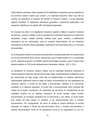 35
Cada régimen aduanero está revestido de formalidades y requisitos que los operadores
de comercio exterior tienen que cumplir y la autoridad aduanera hacer que ello se
cumpla, sin perjudicar el principio de facilitar el comercio exterior.. La ley aduanera
vigente considera 13 regímenes aduaneros generales y regímenes especiales o de
excepción definidos en el artículo 98º. del referido dispositivo.
El concepto de aforo en la legislación aduanera vigente re-fleja la acepción moderna
del término, cuando lo define como la facultad de la autoridad aduanera de verificar la
naturaleza, ori-gen, estado cantidad, calidad, valor, peso, medida, y clasificación
arancelaria de las mercancías, para la correcta determinación de los derechos
arancelarios y demás tributos aplicables, mediante el reconocimiento físico y/ o revisión
documentaria.
En la actualidad el aforo es siempre documentario y excepcionalmente se complementa
con el reconocimiento físico de las mercancías, que es determinado con un porcentaje
de 4%, dejando la opción a la SUNAT aplicar porcentajes mayores, que en ningún caso
deberá exceder al 15% de las declaraciones numeradas (artículo 163º. L.G.A.)
La facilitación al comercio exterior implica que la autoridad aduanera efectuará el
control aduanero sobre las mercancías de alto riesgo, simplificándose el despacho para
las mercancías de bajo riesgo. Para ello ha implementado un sistema electrónico
automatizado elaborado sobre la base de datos suministrados por los operadores de
comercio exterior, a través de los datos y documentos, referidos a la mercancía,
sometido a un régimen aduanero. El canal rojo o reconocimiento físico indicará alto
riesgo de la propia mercancía y la necesidad de reconocer el cumplimiento de los
requisitos propios de un régimen aduanero. El canal naranja indica revisión
documentaria, sin contacto necesario con la mercancía y, por último, el canal verde,
que siendo de bajo riesgo, no requiere ni de reconocimiento físic ni revisión
documentaria. Por consiguiente, tal como lo señala la propia definición el control
aduanero se realiza a través del reconocimiento físico y revisión documentaria o
revisión documentaria Tanto en la importación como en la exportación se ha uni-
 