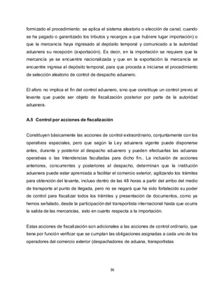 36
formizado el procedimiento: se aplica el sistema aleatorio o elección de canal, cuando
se ha pagado o garantizado los tributos y recargos a que hubiere lugar importación) o
que la mercancía haya ingresado al depósito temporal y comunicado a la autoridad
aduanera su recepción (exportación). Es decir, en la importación se requiere que la
mercancía ya se encuentre nacionalizada y que en la exportación la mercancía se
encuentre ingresa al depósito temporal, para que proceda a iniciarse el procedimiento
de selección aleatorio de control de despacho aduanero.
El aforo no implica el fin del control aduanero, sino que constituye un control previo al
levante que puede ser objeto de fiscalización posterior por parte de la autoridad
aduanera.
A.5 Control por acciones de fiscalización
Constituyen básicamente las acciones de control extraordinario, conjuntamente con los
operativos especiales, pero que según la Ley aduanera vigente puede disponerse
antes, durante y posterior al despacho aduanero y pueden efectuarlas las aduanas
operativas o las Intendencias facultadas para dicho fin.. La inclusión de acciones
anteriores, concurrentes y posteriores al despacho, determinan que la institución
aduanera puede estar apremiada a facilitar el comercio exterior, agilizando los trámites
para obtención del levante, incluso dentro de las 48 horas a partir del arribo del medio
de transporte al punto de llegada, pero no se negará que ha sido fortalecido su poder
de control para fiscalizar todos los trámites y presentación de documentos, como ya
hemos señalado, desde la participación del transportista internacional hasta que ocurra
la salida de las mercancías, esto en cuanto respecta a la importación.
Estas acciones de fiscalización son adicionales a las acciones de control ordinario, que
tiene por función verificar que se cumplan las obligaciones asignadas a cada uno de los
operadores del comercio exterior (despachadores de aduana, transportistas
 