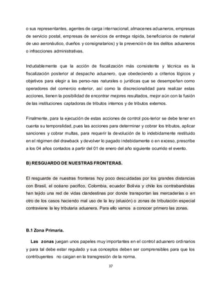 37
o sus representantes, agentes de carga internacional, almacenes aduaneros, empresas
de servicio postal, empresas de servicios de entrega rápida, beneficiarios de material
de uso aeronáutico, dueños y consignatarios) y la prevención de los delitos aduaneros
o infracciones administrativas.
Indudablemente que la acción de fiscalización más consistente y técnica es la
fiscalización posterior al despacho aduanero, que obedeciendo a criterios lógicos y
objetivos para elegir a las perso-nas naturales o jurídicas que se desempeñan como
operadores del comercio exterior, así como la discrecionalidad para realizar estas
acciones, tienen la posibilidad de encontrar mejores resultados, mejor aún con la fusión
de las instituciones captadoras de tributos internos y de tributos externos.
Finalmente, para la ejecución de estas acciones de control pos-terior se debe tener en
cuanta su temporalidad, pues las acciones para determinar y cobrar los tributos, aplicar
sanciones y cobrar multas, para requerir la devolución de lo indebidamente restituido
en el régimen del drawback y devolver lo pagado indebidamente o en exceso, prescribe
a los 04 años contados a partir del 01 de enero del año siguiente ocurrido el evento.
B) RESGUARDO DE NUESTRAS FRONTERAS.
El resguarde de nuestras fronteras hoy poco descuidadas por los grandes distancias
con Brasil, el océano pacifico, Colombia, ecuador Bolivia y chile los contrabandistas
han tejido una red de vidas clandestinas por donde transportan las mercaderías o en
otro de los casos haciendo mal uso de la ley (elusión) o zonas de tributación especial
contraviene la ley tributaria aduanera. Para ello vamos a conocer primero las zonas.
B.1 Zona Primaria.
Las zonas juegan unos papeles muy importantes en el control aduanero ordinarios
y para tal debe estar regulado y sus conceptos deben ser comprensibles para que los
contribuyentes no caigan en la transgresión de la norma.
 