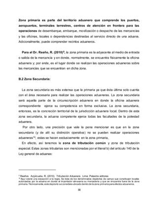 38
Zona primaria es parte del territorio aduanero que comprende los puertos,
aeropuertos, terminales terrestres, centros de atención en frontera para las
operaciones de desembarque, embarque, movilización o despacho de las mercancías
y las oficinas, locales o dependencias destinadas al servicio directo de una aduana.
Adicionalmente, puede comprender recintos aduaneros.
Para el Dr. Reaño, R. (2010)9, la zona primaria es la adyacente al medio de entrada
o salida de la mercancía y en donde, normalmente, se encuentra físicamente la oficina
aduanera y; por ende, es el lugar donde se realizan las operaciones aduaneras sobre
las mercancías que se encuentran en dicha zona.
B.2 Zona Secundaria:
La zona secundaria es más extensa que la primaria ya que ésta última solo cuenta
con el área necesaria para realizar las operaciones aduaneras. La zona secundaria
será aquella parte de la circunscripción aduanera en donde la oficina aduanera
correspondiente ejerce su competencia en forma exclusiva. La zona secundaria,
entonces, es la concreción territorial de la jurisdicción aduanera local. Dentro de esta
zona secundaria, la aduana competente ejerce todas las facultades de la potestad
aduanera.
Por otro lado, una precisión que vale la pena mencionar es que en la zona
secundaria (y de allí su distinción operativa) no se pueden realizar operaciones
aduaneras10; estas se hacen exclusivamente en la zona primaria,
En efecto, así tenemos la zona de tributación común y zona de tributación
especial. Estas zonas tributarias son mencionadas por el literal b) del artículo 140 de la
Ley general de aduanas:
9 Reaños Azpilcueta, R. (2010). Tributación Aduanera. Lima: Palestra editores
10
Aquí existe una excepción a la regla. Se trata de los denominados depósitos de campo que constituyen locales
autorizados por la aduana en donde el importador almacena su mercadería y que se encuentra fuera de la zona
primaria.Técnicamente,este depósito se considera ubicado dentro de la zona primaria para efectos aduaneros.
 