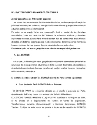 39
B.3 LOS TERRITORIOS ADUANEROS ESPECIALES
Zonas Geográficas de Tributación Especial:
Las zonas francas son áreas debidamente delimitadas, en las que rigen franquicias
parciales o totales y los bienes no se sujetan al control habitual que ejerce la Autoridad
Aduanera sobre el tráfico internacional.
En estas zonas puede haber una exoneración total o parcial de los derechos
arancelarios como son derechos Ad Valorem, la sobretasa adicional y derechos
específicos variables. En el ámbito mundial existen más de ciento cinco zonas francas
ubicadas alrededor de sesenta países, recibiendo distintas denominaciones: Territorios
francos, ciudades francas, puertos francos, depósitos francos, entre otros.
En nuestro país, las zonas geográficas de tributación especial vigentes son:
1. Los CETICOS:
.
Los CETICOS constituyen áreas geográficas debidamente delimitadas que tienen la
naturaleza de zonas primarias aduaneras de trato especial, destinadas a la realización
de actividades productivas diversas, para lo cual pueden emplear insumos nacionales,
nacionalizados y extranjeros.
El territorio donde se ubican los CETICOS dentro del Perú son los siguientes:
 Zona Norte del Perú: CETICOS Paita – Tumbes:
El CETICOS PAITA se encuentra ubicado en el distrito y provincia de Paita,
departamento de Piura y cuenta con un área total de 940, 66 hectáreas.
EL CETICOS TUMBES.- Mediante la Ley Nº 29704, publicada el 10 de junio de 2011,
se ha creado en el departamento de Tumbes el Centro de Exportación,
Transformación, Industria, Comercialización y Servicios denominado CETICOS
Tumbes. El objeto de esta norma es generar a través de la creación del CETICOS
 