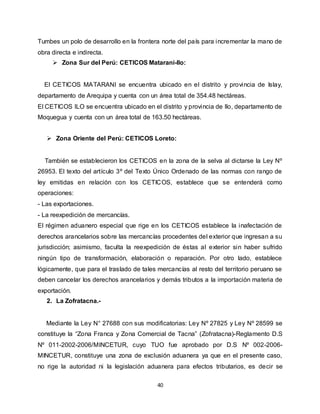 40
Tumbes un polo de desarrollo en la frontera norte del país para incrementar la mano de
obra directa e indirecta.
 Zona Sur del Perú: CETICOS Matarani-Ilo:
El CETICOS MATARANI se encuentra ubicado en el distrito y provincia de Islay,
departamento de Arequipa y cuenta con un área total de 354.48 hectáreas.
El CETICOS ILO se encuentra ubicado en el distrito y provincia de Ilo, departamento de
Moquegua y cuenta con un área total de 163.50 hectáreas.
 Zona Oriente del Perú: CETICOS Loreto:
También se establecieron los CETICOS en la zona de la selva al dictarse la Ley Nº
26953. El texto del artículo 3º del Texto Único Ordenado de las normas con rango de
ley emitidas en relación con los CETICOS, establece que se entenderá como
operaciones:
- Las exportaciones.
- La reexpedición de mercancías.
El régimen aduanero especial que rige en los CETICOS establece la inafectación de
derechos arancelarios sobre las mercancías procedentes del exterior que ingresan a su
jurisdicción; asimismo, faculta la reexpedición de éstas al exterior sin haber sufrido
ningún tipo de transformación, elaboración o reparación. Por otro lado, establece
lógicamente, que para el traslado de tales mercancías al resto del territorio peruano se
deben cancelar los derechos arancelarios y demás tributos a la importación materia de
exportación.
2. La Zofratacna.-
Mediante la Ley N° 27688 con sus modificatorias: Ley Nº 27825 y Ley Nº 28599 se
constituye la “Zona Franca y Zona Comercial de Tacna” (Zofratacna)-Reglamento D.S
Nº 011-2002-2006/MINCETUR, cuyo TUO fue aprobado por D.S Nº 002-2006-
MINCETUR, constituye una zona de exclusión aduanera ya que en el presente caso,
no rige la autoridad ni la legislación aduanera para efectos tributarios, es decir se
 