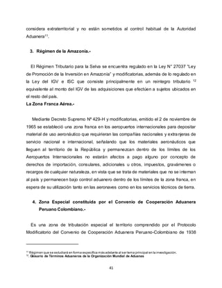 41
considera extraterritorial y no están sometidos al control habitual de la Autoridad
Aduanera11.
3. Régimen de la Amazonía.-
El Régimen Tributario para la Selva se encuentra regulado en la Ley N° 27037 “Ley
de Promoción de la Inversión en Amazonía” y modificatorias, además de lo regulado en
la Ley del IGV e ISC que consiste principalmente en un reintegro tributario 12
equivalente al monto del IGV de las adquisiciones que efectúen a sujetos ubicados en
el resto del país.
La Zona Franca Aérea.-
Mediante Decreto Supremo Nº 429-H y modificatorias, emitido el 2 de noviembre de
1965 se estableció una zona franca en los aeropuertos internacionales para depositar
material de uso aeronáutico que requirieran las compañías nacionales y extranjeras de
servicio nacional e internacional, señalando que los materiales aeronáuticos que
lleguen al territorio de la República y permanezcan dentro de los límites de los
Aeropuertos Internacionales no estarán afectos a pago alguno por concepto de
derechos de importación, consulares, adicionales u otros, impuestos, gravámenes o
recargos de cualquier naturaleza, en vista que se trata de materiales que no se internan
al país y permanecen bajo control aduanero dentro de los límites de la zona franca, en
espera de su utilización tanto en las aeronaves como en los servicios técnicos de tierra.
4. Zona Especial constituida por el Convenio de Cooperación Aduanera
Peruano Colombiano.-
Es una zona de tributación especial el territorio comprendido por el Protocolo
Modificatorio del Convenio de Cooperación Aduanera Peruano-Colombiano de 1938
11
Régimen que se estudiará en forma específica más adelante al ser tema principal en la investigación.
12
. Glosario de Términos Aduaneros de la Organización Mundial de Aduanas
 