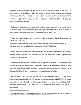 43
respecto de las actividades que los usuarios hayan sido autorizados a realizar por la
Administración de la ZEEDEPUNO. No están incluidos dentro de este beneficio los
servicios auxiliares13, de modo que las personas que realicen los referidos servicios
auxiliares no gozarán de ningún beneficio y deberán emitir comprobantes de pago por
las actividades que realicen.
Cabe referir que estas exoneraciones tendrán una vigencia de 20 años a partir del 29
de abril de 2007, con excepción del IR, en cuyo caso regirá desde el 1 de enero de
2008, y serán aplicables a los usuarios siempre que cumplan con:
(i) reunir los requisitos para ser considerados domiciliados en el país de acuerdo a lo
establecido en la LIR,
(ii) se inscriban en el RUC y fijen domicilio fiscal en el departamento de Puno, y
(iii) hayan obtenido su calificación (de usuario de la ZEEDEPUNO).
Ahora bien, las operaciones efectuadas por los usuarios con el resto del territorio
nacional estarán gravadas con todos los tributos que afecten las ventas, importaciones
y prestación de servicios.
En el caso del Régimen Aduanero para el ingreso de bienes a la Zeedepuno, las
mercancías que se internen se consideran como si no estuviesen en el territorio
aduanero para efectos de los derechos e impuestos de importación, presunción que no
alcanza al ámbito tributario no aduanero, como ya hemos señalado.
En tal sentido, en caso las mercancías provengan del exterior a través de las
aduanas que establezca la SUNAT, cuando estén destinadas a la ZEEDEPUNO para la
realización de las actividades autorizadas por la Ley, no estarán afectas al pago de los
Derechos Arancelarios, IGV, IPM, ISC o de cualquier otro tributo que grave su
importación.
13 Como hemos señalado, se trata del expendio de comida, bancos, telecomunicaciones, servicios de consultoría y
asistencia técnica de entidades de desarrollo científico y tecnológico,entre otros.
 