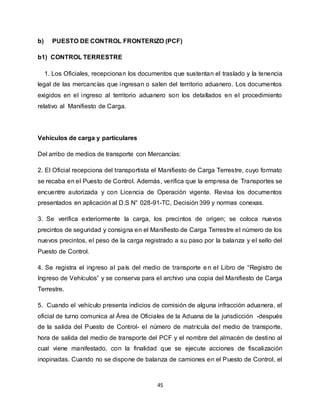 45
b) PUESTO DE CONTROL FRONTERIZO (PCF)
b1) CONTROL TERRESTRE
1. Los Oficiales, recepcionan los documentos que sustentan el traslado y la tenencia
legal de las mercancías que ingresan o salen del territorio aduanero. Los documentos
exigidos en el ingreso al territorio aduanero son los detallados en el procedimiento
relativo al Manifiesto de Carga.
Vehículos de carga y particulares
Del arribo de medios de transporte con Mercancías:
2. El Oficial recepciona del transportista el Manifiesto de Carga Terrestre, cuyo formato
se recaba en el Puesto de Control. Además, verifica que la empresa de Transportes se
encuentre autorizada y con Licencia de Operación vigente. Revisa los documentos
presentados en aplicación al D.S N° 028-91-TC, Decisión 399 y normas conexas.
3. Se verifica exteriormente la carga, los precintos de origen; se coloca nuevos
precintos de seguridad y consigna en el Manifiesto de Carga Terrestre el número de los
nuevos precintos, el peso de la carga registrado a su paso por la balanza y el sello del
Puesto de Control.
4. Se registra el ingreso al país del medio de transporte en el Libro de “Registro de
Ingreso de Vehículos” y se conserva para el archivo una copia del Manifiesto de Carga
Terrestre.
5. Cuando el vehículo presenta indicios de comisión de alguna infracción aduanera, el
oficial de turno comunica al Área de Oficiales de la Aduana de la jurisdicción -después
de la salida del Puesto de Control- el número de matrícula del medio de transporte,
hora de salida del medio de transporte del PCF y el nombre del almacén de destino al
cual viene manifestado, con la finalidad que se ejecute acciones de fiscalización
inopinadas. Cuando no se dispone de balanza de camiones en el Puesto de Control, el
 