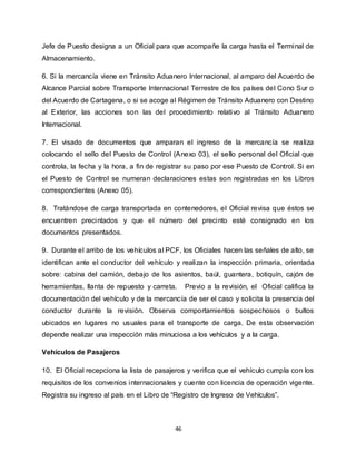 46
Jefe de Puesto designa a un Oficial para que acompañe la carga hasta el Terminal de
Almacenamiento.
6. Si la mercancía viene en Tránsito Aduanero Internacional, al amparo del Acuerdo de
Alcance Parcial sobre Transporte Internacional Terrestre de los países del Cono Sur o
del Acuerdo de Cartagena, o si se acoge al Régimen de Tránsito Aduanero con Destino
al Exterior, las acciones son las del procedimiento relativo al Tránsito Aduanero
Internacional.
7. El visado de documentos que amparan el ingreso de la mercancía se realiza
colocando el sello del Puesto de Control (Anexo 03), el sello personal del Oficial que
controla, la fecha y la hora, a fin de registrar su paso por ese Puesto de Control. Si en
el Puesto de Control se numeran declaraciones estas son registradas en los Libros
correspondientes (Anexo 05).
8. Tratándose de carga transportada en contenedores, el Oficial revisa que éstos se
encuentren precintados y que el número del precinto esté consignado en los
documentos presentados.
9. Durante el arribo de los vehículos al PCF, los Oficiales hacen las señales de alto, se
identifican ante el conductor del vehículo y realizan la inspección primaria, orientada
sobre: cabina del camión, debajo de los asientos, baúl, guantera, botiquín, cajón de
herramientas, llanta de repuesto y carreta. Previo a la revisión, el Oficial califica la
documentación del vehículo y de la mercancía de ser el caso y solicita la presencia del
conductor durante la revisión. Observa comportamientos sospechosos o bultos
ubicados en lugares no usuales para el transporte de carga. De esta observación
depende realizar una inspección más minuciosa a los vehículos y a la carga.
Vehículos de Pasajeros
10. El Oficial recepciona la lista de pasajeros y verifica que el vehículo cumpla con los
requisitos de los convenios internacionales y cuente con licencia de operación vigente.
Registra su ingreso al país en el Libro de “Registro de Ingreso de Vehículos”.
 