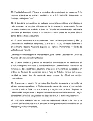 47
11. Efectúa la Inspección Primaria al vehículo y a los equipajes de los pasajeros. En lo
referente al equipaje se aplica lo establecido en el D.S. 59-95-EF. “Reglamento de
Equipaje y Menaje de Casa”.
12. Si durante la verificación de los bultos se presume la comisión de una infracción o
delito aduanero, se requiere al intervenido la documentación sustentatoria. De ser
necesario se comunica el hecho al Área de Oficiales de Aduanas quien coordina la
presencia del Ministerio Público o se comunica a otras áreas de Aduanas para el
control de la destinación aduanera.
13. El control de los vehículos amparados en Libreta de Pasos por Aduanas (LPPA), y
Certificados de Internación Temporal (D.S. 015-87-ICTI/TUR) se efectúa conforme al
procedimiento Destino Aduanero Especial de Ingreso, Permanencia y Salida de
Vehículos para Turismo.
Del Arribo de Personas por sus Propios Medios, para Tramitar Declaraciones Unicas de
Aduanas o Declaraciones Simplificadas
14. El Oficial contabiliza y verifica las mercancías presentadas por los interesados en
el PCF; estas permanecen bajo custodia del Puesto de Control mientras se cumplan las
formalidades de su destinación aduanera, anotándose al momento de su recepción en
el Libro de Registro de Mercancías para el Pago de Tributos: nombre del usuario,
cantidad de bultos, tipo de mercancía, peso, nombre del Oficial que registra,
observaciones.
15. Luego que el usuario ha cancelado los derechos aduaneros o concluido los
trámites que correspondiesen, el Oficial entrega las mercancías que se encuentran bajo
custodia y sella la DUA con sus anexos y la registra en los libros “Registro de
Declaraciones Simplificadas” o “Registro de Declaraciones Unicas de Aduanas”, según
corresponda (ver Anexo 05) y recaba una copia de la DUA y manifiesto presentado.
16. Los sellos utilizados para el control de documentos anexos a la DUA y los
utilizados para el control de la DUA en los PCF consignan la información descrita en los
Anexos 03 y 04 respectivamente.
 