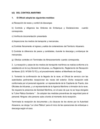48
b2) DEL CONTROL MARITIMO
1. El Oficial adopta las siguientes medidas:
a) Recepción de naves y control de descargas
b) Controla y diligencia las Ordenes de Embarque y Declaraciones cuando
corresponda.
c) Verifica la documentación presentada
d) Inspecciona los medios de transporte y mercancías.
e) Controla físicamente el ingreso y salida de contenedores del Territorio Aduanero.
f) Controla la diferencia de pesos y cantidades, durante la descarga y embarque de
mercancías.
g) Efectúa controles en Terminales de Almacenamiento cuando corresponda.
2. La recepción y zarpe de los medios de transporte marítimos se realiza conforme a lo
establecido en la Ley General de Aduanas, su Reglamento, Reglamento de Recepción
de Naves (D.S. N°036-72-TC) y el procedimiento relativo al Manifiesto de Carga.
3. Teniendo la confirmación de la llegada de la nave, el Oficial de servicio con las
autoridades pertinentes recepcionan las naves del exterior. Dicha recepción está
conformada por el personal siguiente: un representante de la Capitanía de Puerto, dos
Oficiales de Aduanas, y un representante de la Agencia Marítima o Armador de la nave.
Se requiere la presencia de Sanidad Marítima, en el caso de que no se haya otorgado
la "Libre Plática Sanitaria " . Se adoptan las medidas preventivas de seguridad para el
personal. Ninguna otra persona sube a bordo al momento de la recepción.
Terminada la recepción de documentos y la clausura de los stores por la Autoridad
Aduanera, se otorga “La Libre Plática” para el inicio de las operaciones de embarque o
descarga según el caso.
 