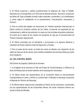 49
4. El Oficial supervisa y verifica periódicamente la diligencia de Tarja al Detalle,
efectuado por el transportista y el Terminal de Almacenamiento. Asimismo, recepciona
las Notas de Tarja al Detalle al existir bultos sobrantes, excedentes y no manifestados
y, actúa según lo establecido en el procedimiento “Inmovilización, Incautación y
Comiso”.
5. Para el control del traslado de mercancías en Tránsito Aduanero Internacional, el
Oficial verifica la condición exterior de los bultos, el precinto de seguridad de los
contenedores y sella los documentos a su paso por los controles aduaneros anteriores.
El control de la salida de los medios de transporte se rige por el procedimiento de
Tránsito Aduanero Internacional.
6. El Oficial autorizado por el Intendente y comunicado a la Agencia Marítima y
Capitanía de Puerto realiza la visita de Inspección y Fondeo.
7. Para el zarpe de las naves, en todos los casos se efectúa una inspección de los
sellos de clausura de los stores como medida cautelatoria de acciones ilícitas por parte
de la tripulación.
b3) DEL CONTROL AEREO
Del Control de Llegada y Salida de la aeronave
1. A la llegada de la aeronave el Jefe del Puesto de Control designa un Oficial en la
Zona de Rampa para el control selectivo de la descarga de mercancías.
2. El Oficial recibe del representante de la Compañía Aérea la documentación
correspondiente al vuelo y verifica su conformidad. Finalizada la descarga recepciona
el Reporte de Término de Descarga.
3. El Oficial realiza inspecciones inopinadas al interior de las aeronaves, coordinando
con los representantes de las Compañías Aéreas. De existir incidencia informa por
escrito al Área de Oficiales.
 