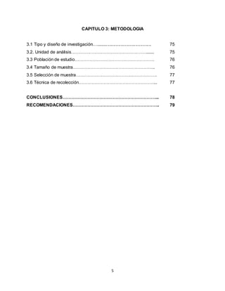 5
CAPITULO 3: METODOLOGIA
3.1 Tipo y diseño de investigación…............................................. 75
3.2. Unidad de análisis……………………………………………....... 75
3.3 Población de estudio……………………………………………… 76
3.4 Tamaño de muestra……………………………………………….. 76
3.5 Selección de muestra………………………………………………. 77
3.6 Técnica de recolección……………………………………………... 77
CONCLUSIONES………………………………………………………... 78
RECOMENDACIONES………………………………………………….. 79
 