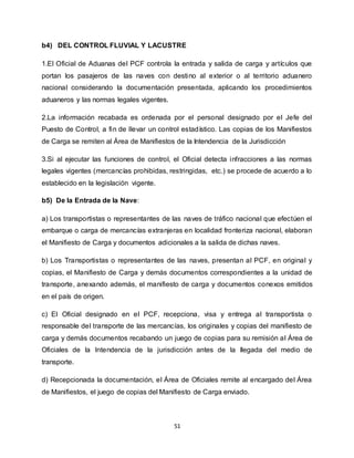 51
b4) DEL CONTROL FLUVIAL Y LACUSTRE
1.El Oficial de Aduanas del PCF controla la entrada y salida de carga y artículos que
portan los pasajeros de las naves con destino al exterior o al territorio aduanero
nacional considerando la documentación presentada, aplicando los procedimientos
aduaneros y las normas legales vigentes.
2.La información recabada es ordenada por el personal designado por el Jefe del
Puesto de Control, a fin de llevar un control estadístico. Las copias de los Manifiestos
de Carga se remiten al Área de Manifiestos de la Intendencia de la Jurisdicción
3.Si al ejecutar las funciones de control, el Oficial detecta infracciones a las normas
legales vigentes (mercancías prohibidas, restringidas, etc.) se procede de acuerdo a lo
establecido en la legislación vigente.
b5) De la Entrada de la Nave:
a) Los transportistas o representantes de las naves de tráfico nacional que efectúen el
embarque o carga de mercancías extranjeras en localidad fronteriza nacional, elaboran
el Manifiesto de Carga y documentos adicionales a la salida de dichas naves.
b) Los Transportistas o representantes de las naves, presentan al PCF, en original y
copias, el Manifiesto de Carga y demás documentos correspondientes a la unidad de
transporte, anexando además, el manifiesto de carga y documentos conexos emitidos
en el país de origen.
c) El Oficial designado en el PCF, recepciona, visa y entrega al transportista o
responsable del transporte de las mercancías, los originales y copias del manifiesto de
carga y demás documentos recabando un juego de copias para su remisión al Área de
Oficiales de la Intendencia de la jurisdicción antes de la llegada del medio de
transporte.
d) Recepcionada la documentación, el Área de Oficiales remite al encargado del Área
de Manifiestos, el juego de copias del Manifiesto de Carga enviado.
 