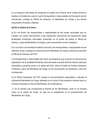 52
e) La recepción del medio de transporte se realiza en el Puerto de la ciudad donde se
localiza la Intendencia, para lo cual el transportista o responsables del transporte de las
mercancías, entrega al Oficial de Aduanas, el Manifiesto de Carga y los demás
documentos firmados y foliados.
b6) De la Salida de la Nave :
a) En vía fluvial, los transportistas o responsables de las naves nacionales que no
cuentan con zarpe internacional y que transportan mercancías de exportación hasta
localidades fronterizas nacionales, presentan en el puerto de salida al Oficial de
Servicio, copia del Manifiesto de Carga y otros documentos de ser necesario.
b) A su arribo a la localidad fronteriza nacional, los transportistas o responsables de las
referidas naves, entregan el original de dicho Manifiesto de Carga y demás documentos
al Oficial de Aduanas del PCF.
c) El transportista o responsable del medio de transporte que conduce la mercancía de
exportación de la localidad fronteriza nacional hasta el puerto final de destino (del país
importador), presenta previo a la salida del País, ante el Puesto de Control Aduanero
Fronterizo; copia del Manifiesto de Carga, de los documentos de transporte y otros de
corresponder.
d) El Oficial designado del PCF recaba la documentación presentada y adjunta el
original del Manifiesto de Carga señalado en el inciso b) del presente numeral para su
remisión inmediata al Area de Manifiestos de la Intendencia.
6. En lo demás que corresponde al trámite de los Manifiestos, tanto en la entrada
como en la salida de naves, se rige por lo establecido en el procedimiento de
Manifiestos de Carga.
 