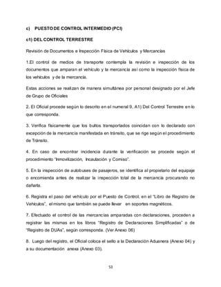 53
c) PUESTO DE CONTROL INTERMEDIO (PCI)
c1) DEL CONTROL TERRESTRE
Revisión de Documentos e Inspección Física de Vehículos y Mercancías
1.El control de medios de transporte contempla la revisión e inspección de los
documentos que amparan el vehículo y la mercancía así como la inspección física de
los vehículos y de la mercancía.
Estas acciones se realizan de manera simultánea por personal designado por el Jefe
de Grupo de Oficiales
2. El Oficial procede según lo descrito en el numeral 9, A1) Del Control Terrestre en lo
que corresponda.
3. Verifica físicamente que los bultos transportados coincidan con lo declarado con
excepción de la mercancía manifestada en tránsito, que se rige según el procedimiento
de Tránsito.
4. En caso de encontrar incidencia durante la verificación se procede según el
procedimiento “Inmovilización, Incautación y Comiso”.
5. En la inspección de autobuses de pasajeros, se identifica al propietario del equipaje
o encomienda antes de realizar la inspección total de la mercancía procurando no
dañarla.
6. Registra el paso del vehículo por el Puesto de Control, en el “Libro de Registro de
Vehículos”, el mismo que también se puede llevar en soportes magnéticos.
7. Efectuado el control de las mercancías amparadas con declaraciones, proceden a
registrar las mismas en los libros “Registro de Declaraciones Simplificadas” o de
“Registro de DUAs”, según corresponda. (Ver Anexo 06)
8. Luego del registro, el Oficial coloca el sello a la Declaración Aduanera (Anexo 04) y
a su documentación anexa (Anexo 03).
 