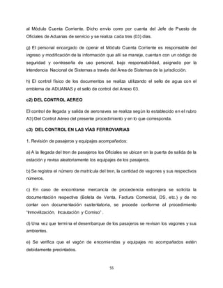 55
al Módulo Cuenta Corriente. Dicho envío corre por cuenta del Jefe de Puesto de
Oficiales de Aduanas de servicio y se realiza cada tres (03) días.
g) El personal encargado de operar el Módulo Cuenta Corriente es responsable del
ingreso y modificación de la información que allí se maneje, cuentan con un código de
seguridad y contraseña de uso personal, bajo responsabilidad, asignado por la
Intendencia Nacional de Sistemas a través del Área de Sistemas de la jurisdicción.
h) El control físico de los documentos se realiza utilizando el sello de agua con el
emblema de ADUANAS y el sello de control del Anexo 03.
c2) DEL CONTROL AEREO
El control de llegada y salida de aeronaves se realiza según lo establecido en el rubro
A3) Del Control Aéreo del presente procedimiento y en lo que corresponda.
c3) DEL CONTROL EN LAS VÍAS FERROVIARIAS
1. Revisión de pasajeros y equipajes acompañados:
a) A la llegada del tren de pasajeros los Oficiales se ubican en la puerta de salida de la
estación y revisa aleatoriamente los equipajes de los pasajeros.
b) Se registra el número de matrícula del tren, la cantidad de vagones y sus respectivos
números.
c) En caso de encontrarse mercancía de procedencia extranjera se solicita la
documentación respectiva (Boleta de Venta, Factura Comercial, DS, etc.) y de no
contar con documentación sustentatoria, se procede conforme al procedimiento
“Inmovilización, Incautación y Comiso” .
d) Una vez que termina el desembarque de los pasajeros se revisan los vagones y sus
ambientes.
e) Se verifica que el vagón de encomiendas y equipajes no acompañados estén
debidamente precintados.
 