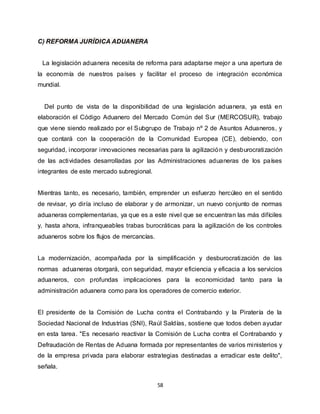 58
C) REFORMA JURÍDICA ADUANERA
La legislación aduanera necesita de reforma para adaptarse mejor a una apertura de
la economía de nuestros países y facilitar el proceso de integración económica
mundial.
Del punto de vista de la disponibilidad de una legislación aduanera, ya está en
elaboración el Código Aduanero del Mercado Común del Sur (MERCOSUR), trabajo
que viene siendo realizado por el Subgrupo de Trabajo nº 2 de Asuntos Aduaneros, y
que contará con la cooperación de la Comunidad Europea (CE), debiendo, con
seguridad, incorporar innovaciones necesarias para la agilización y desburocratización
de las actividades desarrolladas por las Administraciones aduaneras de los países
integrantes de este mercado subregional.
Mientras tanto, es necesario, también, emprender un esfuerzo hercúleo en el sentido
de revisar, yo diría incluso de elaborar y de armonizar, un nuevo conjunto de normas
aduaneras complementarias, ya que es a este nivel que se encuentran las más difíciles
y, hasta ahora, infranqueables trabas burocráticas para la agilización de los controles
aduaneros sobre los flujos de mercancías.
La modernización, acompañada por la simplificación y desburocratización de las
normas aduaneras otorgará, con seguridad, mayor eficiencia y eficacia a los servicios
aduaneros, con profundas implicaciones para la economicidad tanto para la
administración aduanera como para los operadores de comercio exterior.
El presidente de la Comisión de Lucha contra el Contrabando y la Piratería de la
Sociedad Nacional de Industrias (SNI), Raúl Saldías, sostiene que todos deben ayudar
en esta tarea. "Es necesario reactivar la Comisión de Lucha contra el Contrabando y
Defraudación de Rentas de Aduana formada por representantes de varios ministerios y
de la empresa privada para elaborar estrategias destinadas a erradicar este delito",
señala.
 