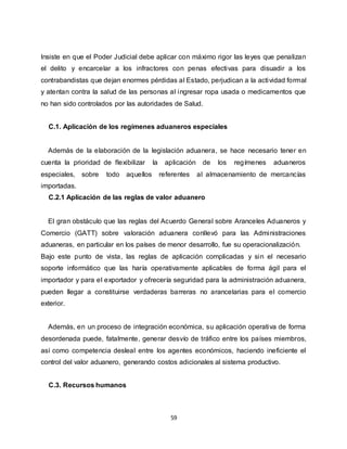 59
Insiste en que el Poder Judicial debe aplicar con máximo rigor las leyes que penalizan
el delito y encarcelar a los infractores con penas efectivas para disuadir a los
contrabandistas que dejan enormes pérdidas al Estado, perjudican a la actividad formal
y atentan contra la salud de las personas al ingresar ropa usada o medicamentos que
no han sido controlados por las autoridades de Salud.
C.1. Aplicación de los regímenes aduaneros especiales
Además de la elaboración de la legislación aduanera, se hace necesario tener en
cuenta la prioridad de flexibilizar la aplicación de los regímenes aduaneros
especiales, sobre todo aquellos referentes al almacenamiento de mercancías
importadas.
C.2.1 Aplicación de las reglas de valor aduanero
El gran obstáculo que las reglas del Acuerdo General sobre Aranceles Aduaneros y
Comercio (GATT) sobre valoración aduanera conllevó para las Administraciones
aduaneras, en particular en los países de menor desarrollo, fue su operacionalización.
Bajo este punto de vista, las reglas de aplicación complicadas y sin el necesario
soporte informático que las haría operativamente aplicables de forma ágil para el
importador y para el exportador y ofrecería seguridad para la administración aduanera,
pueden llegar a constituirse verdaderas barreras no arancelarias para el comercio
exterior.
Además, en un proceso de integración económica, su aplicación operativa de forma
desordenada puede, fatalmente, generar desvío de tráfico entre los países miembros,
así como competencia desleal entre los agentes económicos, haciendo ineficiente el
control del valor aduanero, generando costos adicionales al sistema productivo.
C.3. Recursos humanos
 