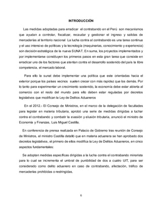 6
INTRODUCCIÓN
Las medidas adoptadas para erradicar el contrabando en el Perú son mecanismos
que ayudan a controlar, fiscalizar, recaudar y gestionar el ingreso y salidas de
mercaderías al territorio nacional La lucha contra al contrabando es una tarea continua
y el uso intensivo de políticas y la tecnología (maquinarias, conocimiento y experiencia)
son decisión estratégica de la nueva SUNAT. En suma, los proyectos implementados y
por implementarse constituyen los primeros pasos en esta gran tarea que consiste en
erradicar uno de los factores que atentan contra el desarrollo sostenido del país la libre
competencia, el mercado laboral.
Para ello la sunat debe implementar una política que este orientadas hacia el
exterior porque los países vecinos suelen crecer con más rapidez que los demás. Por
lo tanto para experimentar un crecimiento sostenido, la economía debe estar abierta al
comercio con el resto del mundo para ello deben estar reguladas por decretos
legislativos que modifican la Ley de Delitos Aduaneros
En el 2012.- El Consejo de Ministros, en el marco de la delegación de facultades
para legislar en materia tributaria, aprobó una serie de medidas dirigidas a luchar
contra el contrabando y combatir la evasión y elusión tributaria, anunció el ministro de
Economía y Finanzas, Luis Miguel Castilla.
En conferencia de prensa realizada en Palacio de Gobierno tras reunión de Consejo
de Ministros, el ministro Castilla detalló que en materia aduanera se han aprobado dos
decretos legislativos, el primero de ellos modifica la Ley de Delitos Aduaneros, en cinco
aspectos fundamentales:
Se adoptan medidas específicas dirigidas a la lucha contra el contrabando minorista
para lo cual se incrementa el umbral de punibilidad de dos a cuatro UIT, para ser
considerado como delito aduanero en caso de contrabando, afectación, tráfico de
mercaderías prohibidas o restringidas.
 