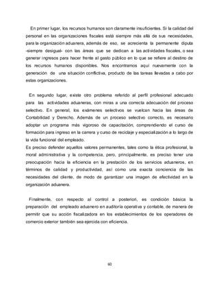 60
En primer lugar, los recursos humanos son claramente insuficientes. Si la calidad del
personal en las organizaciones fiscales está siempre más allá de sus necesidades,
para la organización aduanera, además de eso, se acrecienta la permanente diputa
-siempre desigual- con las áreas que se dedican a las actividades fiscales, o sea
generar ingresos para hacer frente al gasto público en lo que se refiere al destino de
los recursos humanos disponibles. Nos encontramos aquí nuevamente con la
generación de una situación conflictiva, producto de las tareas llevadas a cabo por
estas organizaciones.
En segundo lugar, existe otro problema referido al perfil profesional adecuado
para las actividades aduaneras, con miras a una correcta adecuación del proceso
selectivo. En general, los exámenes selectivos se vuelcan hacia las áreas de
Contabilidad y Derecho. Además de un proceso selectivo correcto, es necesario
adoptar un programa más vigoroso de capacitación, comprendiendo el curso de
formación para ingreso en la carrera y curso de reciclaje y especialización a lo largo de
la vida funcional del empleado.
Es preciso defender aquellos valores permanentes, tales como la ética profesional, la
moral administrativa y la competencia, pero, principalmente, es preciso tener una
preocupación hacia la eficiencia en la prestación de los servicios aduaneros, en
términos de calidad y productividad, así como una exacta conciencia de las
necesidades del cliente, de modo de garantizar una imagen de efectividad en la
organización aduanera.
Finalmente, con respecto al control a posteriori, es condición básica la
preparación del empleado aduanero en auditoría operativa y contable, de manera de
permitir que su acción fiscalizadora en los establecimientos de los operadores de
comercio exterior también sea ejercida con eficiencia.
 