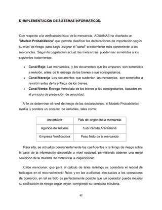 61
D) IMPLEMENTACIÓN DE SISTEMAS INFORMÁTICOS.
Con respecto a la verificación física de la mercancía, ADUANAS ha diseñado un
"Modelo Probabilístico" que permite clasificar las declaraciones de importación según
su nivel de riesgo, para luego asignar el "canal" o tratamiento más conveniente a las
mercancías. Según la Legislación actual; las mercancías pueden ser sometidas a los
siguientes tratamientos:
 Canal Rojo: Las mercancías, y los documentos que las amparan, son sometidos
a revisión, antes de la entrega de los bienes a sus consignatarios.
 Canal Naranja: Los documentos que sustentan las mercancías, son sometidos a
revisión antes de la entrega de los bienes.
 Canal Verde: Entrega inmediata de los bienes a los consignatarios, basados en
el principio de presunción de veracidad.
A fin de determinar el nivel de riesgo de las declaraciones, el Modelo Probabilístico
evalúa y pondera un conjunto de variables, tales como:
Importador País de origen de la mercancía
Agencia de Aduana Sub Partida Arancelaria
Empresa Verificadora Peso Neto de la mercancía
Para ello, se actualiza permanentemente los coeficientes y rankings de riesgo sobre
la base de la información disponible a nivel nacional, permitiendo obtener una mejor
selección de la muestra de mercancía a inspeccionar.
Cabe mencionar, que para el cálculo de tales rankings se considera el record de
hallazgos en el reconocimiento físico y en las auditorías efectuadas a los operadores
de comercio, en tal sentido es perfectamente posible que un operador pueda mejorar
su calificación de riesgo según vayan corrigiendo su conducta tributaria.
 