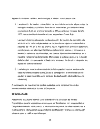 63
Algunos indicadores del éxito alcanzado por el modelo nos muestran que:
1. La aplicación del modelo probabilístico ha permitido incrementar el porcentaje de
hallazgos en el reconocimiento físico de las mercancías, pasando de niveles
promedio de 8,5% en el primer trimestre a 17% en el tercer trimestre del año
2000, respecto al total de declaraciones asignadas a Canal Rojo.
La mayor eficiencia alcanzada con la aplicación del modelo, ha permitido a la
administración reducir el porcentaje de declaraciones sujetas a revisión física,
pasando de 19% en el mes de enero a 12,5% registrado en el mes de setiembre,
contribuyendo así a la mayor facilitación del comercio exterior, y por ende a la
reducción de costos de almacenaje, del ciclo de reposición de inventarios en la
industria y el comercio; tratamiento diferenciado a cada operador, y la reducción
de la facultad con que cuenta el funcionario aduanero de decidir o interpretar las
reglas del comercio exterior.
2. Los hallazgos durante el reconocimiento físico pueden implicar ajustes en la
base imponible (incidencias tributarias) o corresponder a diferencias que no
afectan la base imponible como cambios de clasificación, etc (incidencias no
tributarias).
A continuación se muestran los montos ajustados como consecuencia de los
reconocimientos efectuados durante el Despacho.
SEGUNDA FASE:
Actualmente la Aduana de Perú viene extendiendo la aplicación del Modelo
Probabilístico para la selección de empresas a ser fiscalizadas con posterioridad al
Despacho Aduanero, incorporando la información disponible de otras instituciones a
nivel nacional e internacional que permitan la identificación y el cruce de información
relevante para la calificación del riesgo.
 