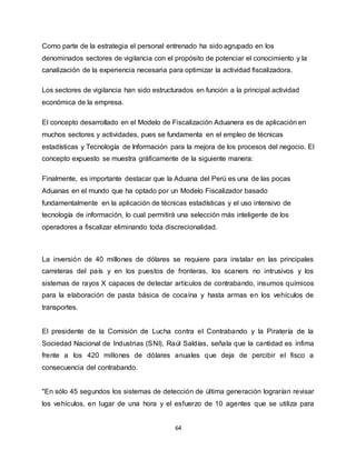 64
Como parte de la estrategia el personal entrenado ha sido agrupado en los
denominados sectores de vigilancia con el propósito de potenciar el conocimiento y la
canalización de la experiencia necesaria para optimizar la actividad fiscalizadora.
Los sectores de vigilancia han sido estructurados en función a la principal actividad
económica de la empresa.
El concepto desarrollado en el Modelo de Fiscalización Aduanera es de aplicación en
muchos sectores y actividades, pues se fundamenta en el empleo de técnicas
estadísticas y Tecnología de Información para la mejora de los procesos del negocio. El
concepto expuesto se muestra gráficamente de la siguiente manera:
Finalmente, es importante destacar que la Aduana del Perú es una de las pocas
Aduanas en el mundo que ha optado por un Modelo Fiscalizador basado
fundamentalmente en la aplicación de técnicas estadísticas y el uso intensivo de
tecnología de información, lo cual permitirá una selección más inteligente de los
operadores a fiscalizar eliminando toda discrecionalidad.
La inversión de 40 millones de dólares se requiere para instalar en las principales
carreteras del país y en los puestos de fronteras, los scaners no intrusivos y los
sistemas de rayos X capaces de detectar artículos de contrabando, insumos químicos
para la elaboración de pasta básica de cocaína y hasta armas en los vehículos de
transportes.
El presidente de la Comisión de Lucha contra el Contrabando y la Piratería de la
Sociedad Nacional de Industrias (SNI), Raúl Saldías, señala que la cantidad es ínfima
frente a los 420 millones de dólares anuales que deja de percibir el fisco a
consecuencia del contrabando.
"En sólo 45 segundos los sistemas de detección de última generación lograrían revisar
los vehículos, en lugar de una hora y el esfuerzo de 10 agentes que se utiliza para
 