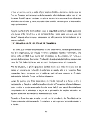 65
revisar un camión, como se estila ahora" sostiene Saldías. Asimismo, plantea que las
Fuerzas Armadas se involucren en la lucha contra el contrabando, sobre todo en las
fronteras. Advirtió que en camiones no sólo se transportaría contrabando de alimentos,
artefactos electrónicos y otros productos sino también insumos para el narcotráfico,
droga y hasta armas.
"Es una puerta abierta donde está en juego la seguridad nacional. Se sabe que existe
una alianza entre narcotráfico y los contrabandistas y esos lazos son cada vez más
fuertes”, advierte el empresario, preocupado por el incremento del contrabando en la
zona sur del país.
E) DESARROLLO DE LAS ZONAS DE FRONTERA
Es cierto que combatir el contrabando es una tarea titánica. No sólo por las bandas
muy bien organizadas, que incluso recurren a prácticas violentas y criminales, sino
porque esta actividad ilegal cuenta con el respaldo de la población. En Puno, por
ejemplo, la Cámara de Comercio y Producción de esta ciudad altiplánica asegura que
cerca del 70% de los habitantes está vinculado de alguna manera al contrabando.
Ante tal situación, el gremio provincial planteó desde hace más de un año que se
trabaje un programa de reducción de esta lacra sin apelar sólo a la represión. Tales
propuestas fueron recogidas por el gobierno nacional para relanzar la Comisión
Multisectorial de Lucha Contra los Delitos Aduaneros.
Luego de publicar una lírica declaratoria de interés nacional a la lucha contra el
contrabando, el Ejecutivo en la figura del ministro de la Producción, Alfonso Velásquez,
quien preside el equipo encargado de esta tarea, indicó que uno de los principales
componentes de la estrategia a seguir es la promoción de empleo alternativo en
aquellas zonas con alta incidencia de esta actividad ilícita.
Para ello, a fines de mayo se debe concluir con la formulación del Plan Nacional de
Empleo Alternativo al Contrabando. En esta labor el sector privado se dará la mano con
el Estado.
 
