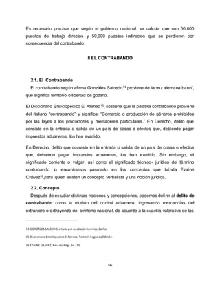66
Es necesario precisar que según el gobierno nacional, se calcula que son 50,000
puestos de trabajo directos y 50,000 puestos indirectos que se perdieron por
consecuencia del contrabando
II EL CONTRABANDO
2.1. El Contrabando
El contrabando según afirma Gonzáles Salcedo14 proviene de la voz alemana“bann”,
que significa territorio o libertad de gozarlo.
El Diccionario Enciclopédico El Ateneo15, sostiene que la palabra contrabando proviene
del italiano “contrabando” y significa: “Comercio o producción de géneros prohibidos
por las leyes a los productores y mercaderes particulares.” En Derecho, delito que
consiste en la entrada o salida de un país de cosas o efectos que, debiendo pagar
impuestos aduaneros, los han evadido.
En Derecho, delito que consiste en la entrada o salida de un país de cosas o efectos
que, debiendo pagar impuestos aduaneros, los han evadido. Sin embargo, el
significado corriente o vulgar, así como el significado técnico- jurídico del término
contrabando lo encontramos pasmado en los conceptos que brinda Ezaine
Chávez16,para quien existen un concepto verbalista y una noción jurídica.
2.2. Concepto
Después de estudiar distintas nociones y concepciones, podemos definir al delito de
contrabando como la elusión del control aduanero, ingresando mercancías del
extranjero o extrayendo del territorio nacional, de acuerdo a la cuantía valorativa de las
14 GONZÁLES SALCEDO, citado por AnabalónRamírez, Carlos
15 DiccionarioEnciclopédicoEl Ateneo, TomoII. Segunda Edición
16 EZAINE CHÁVEZ, Amado. Págs. 54 - 55
 