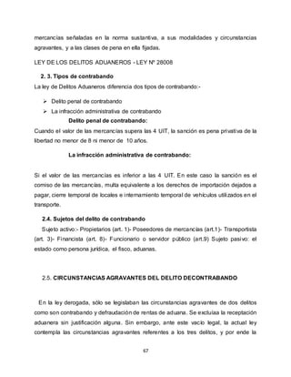67
mercancías señaladas en la norma sustantiva, a sus modalidades y circunstancias
agravantes, y a las clases de pena en ella fijadas.
LEY DE LOS DELITOS ADUANEROS - LEY Nº 28008
2. 3. Tipos de contrabando
La ley de Delitos Aduaneros diferencia dos tipos de contrabando:-
 Delito penal de contrabando
 La infracción administrativa de contrabando
Delito penal de contrabando:
Cuando el valor de las mercancías supera las 4 UIT, la sanción es pena privativa de la
libertad no menor de 8 ni menor de 10 años.
La infracción administrativa de contrabando:
Si el valor de las mercancías es inferior a las 4 UIT. En este caso la sanción es el
comiso de las mercancías, multa equivalente a los derechos de importación dejados a
pagar, cierre temporal de locales e internamiento temporal de vehículos utilizados en el
transporte.
2.4. Sujetos del delito de contrabando
Sujeto activo:- Propietarios (art. 1)- Poseedores de mercancías (art.1)- Transportista
(art. 3)- Financista (art. 8)- Funcionario o servidor público (art.9) Sujeto pasivo: el
estado como persona jurídica, el fisco, aduanas.
2.5. CIRCUNSTANCIAS AGRAVANTES DEL DELITO DECONTRABANDO
En la ley derogada, sólo se legislaban las circunstancias agravantes de dos delitos
como son contrabando y defraudación de rentas de aduana. Se excluíaa la receptación
aduanera sin justificación alguna. Sin embargo, ante este vacío legal, la actual ley
contempla las circunstancias agravantes referentes a los tres delitos, y por ende la
 