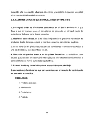68
inclusión a la receptación aduanera, plasmando un propósito de igualdad y equidad
en el tratamiento delos delitos aduaneros.
2. 6. FACTORES y CAUSAS QUE ESTIMULAN DELCONTRABANDO
1. Desempleo y falta de inversiones productivas en las zonas fronterizas, lo que
lleva a que en muchos casos el contrabando se convierta en principal medio de
subsistencia de buena parte de esa población.
2. Incentivos económicos, en tanto existan impuestos que gravan la importación de
productos de alta demanda, existirá el incentivo económico para intentar evadirlos.
3. Así se tiene que los principales productos de contrabando son mercancías afectas a
una alta tributación, caso cigarrillos y licores.
4. Distorsión de precios internos en los países fronterizos, por subsidiosu otras
causas, que producen precios mucho más bajos para productos talescomo alimentos o
combustible lo que motiva su traslado ilegal al Perú.
5. Extensa frontera y zonas inhóspitas e inaccesibles para patrullaje.
6. corrupcion de funcionarios que han encontrado en el negocio del contrabando
su bien estar económico.
PROBLEMAS:
1. Fronteras extensas
2. Informalidad
3. Contrabando
4. Piratería
 