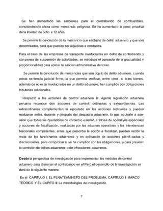 7
Se han aumentado las sanciones para el contrabando de combustibles,
considerándolo ahora como mercancía peligrosa. Se ha aumentado la pena privativa
de la libertad de ocho a 12 años.
Se permite la devolución de la mercancía que el objeto de delito aduanero y que son
decomisadas, para que puedan ser adjudicas a entidades.
Para el caso de las empresas de transporte involucradas en delito de contrabando y
con penas de suspensión de actividades, se introduce el concepto de la gradualidad y
proporcionalidad para aplicar la sanción administrativa del caso.
Se permite la devolución de mercancías que son objeto de delito aduanero, cuando
exista sentencia judicial firme, la que permita verificar, entre otros, si tales bienes,
además de no estar involucrados en un delito aduanero, han cumplido con obligaciones
tributarias adicionales.
Respecto a las acciones de control aduanero la vigente legislación aduanera
peruana reconoce dos acciones de control: ordinarias y extraordinarias. Las
extraordinarias complementan lo ejecutado en las acciones ordinarias y pueden
realizarse antes, durante y después del despacho aduanero, lo que equivale a ase-
verar que todos los operadores de comercio exterior, a través de operativos especiales
y acciones de fiscalización, realizadas por las aduanas operativas y las Intendencias
Nacionales competentes, antes que prescriba la acción a fiscalizar, pueden recibir la
visita de los funcionarios aduaneros y en aplicación de acciones planifi-cadas y
discrecionales, para comprobar si se ha cumplido con las obligaciones, y para prevenir
la comisión de delitos aduaneros o de infracciones aduaneras.
Desde la perspectiva de investigación para implementar las medidas de control
aduanero para disminuir el contrabando en el Perú el desarrollo de la investigación se
dará de la siguiente manera:
En el CAPITULO I: EL PLNATEAMINETO DEL PROBLEMA, CAPITULO II MARCO
TEORICO Y EL CAPITO III La metodologías de investigación.
 
