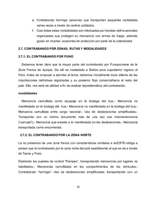 70
e. Contrabando hormiga: personas que transportan pequeñas cantidades
varias veces a través de centros poblados.
f. Casi todas estas modalidades son efectuadas por bandas delincuenciales
organizadas que protegen su mercancía con armas de fuego; además
gozan en muchas ocasiones de protección por parte de la colectividad
2.7. CONTRABANDO POR ZONAS, RUTAS Y MODALIDADES
2.7.1. EL CONTRABANDO POR PUNO
Debemos tener claro que la mayor parte del contrabando por Punoproviene de la
Zona Franca de Iquique. De allí es trasladada a Bolivia para suposterior ingreso al
Perú. Antes de empezar a abordar el tema, debemos inicialmente tocar eltema de las
importaciones definitivas registradas y su posterior flujo comercialhacia el resto del
país. Ello, nos será de utilidad a fin de analizar laproblemática del contrabando.
modalidades
Mercancía camuflada como equipaje en la bodega del bus.- Mercancía no
manifestada en la bodega del bus.- Mercancía no manifestada en la bodega del bus.-
Mercancía camuflada entre carga nacional.- Uso de declaraciones simplificadas.-
Transportar con un mismo documento más de una vez una mismamercancía
(“carrusel”).- Mercancía que excede a lo manifestado en las declaraciones.- Mercancía
transportada como encomienda.
2.7.2. EL CONTRABANDO POR LA ZONA NORTE
La no presencia de una zona franca con características similares a laZOFRI obliga a
pensar que el contrabando por la zona norte del país seadiferente al que se da a través
de Tacna y Puno.
Eludiendo los puestos de control “Pampeo”, transportando mercancías por lugares no
habilitados.- Mercancías camufladas en los compartimentos de los vehículos.-
Contrabando “hormiga”- Uso de declaraciones simplificadas: transportando con un
 