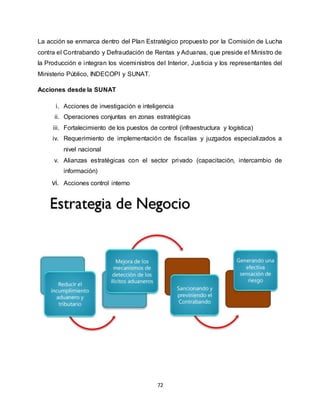 72
La acción se enmarca dentro del Plan Estratégico propuesto por la Comisión de Lucha
contra el Contrabando y Defraudación de Rentas y Aduanas, que preside el Ministro de
la Producción e integran los viceministros del Interior, Justicia y los representantes del
Ministerio Público, INDECOPI y SUNAT.
Acciones desde la SUNAT
i. Acciones de investigación e inteligencia
ii. Operaciones conjuntas en zonas estratégicas
iii. Fortalecimiento de los puestos de control (infraestructura y logística)
iv. Requerimiento de implementación de fiscalías y juzgados especializados a
nivel nacional
v. Alianzas estratégicas con el sector privado (capacitación, intercambio de
información)
vi. Acciones control interno
 