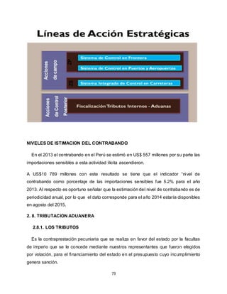 73
NIVELES DE ISTIMACION DEL CONTRABANDO
En el 2013 el contrabando en el Perú se estimó en US$ 557 millones por su parte las
importaciones sensibles a esta actividad ilícita ascendieron.
A US$10 789 millones con este resultado se tiene que el indicador “nivel de
contrabando como porcentaje de las importaciones sensibles fue 5.2% para el año
2013. Al respecto es oportuno señalar que la estimación del nivel de contrabando es de
periodicidad anual, por lo que el dato corresponde para el año 2014 estaría disponibles
en agosto del 2015.
2. 8. TRIBUTACION ADUANERA
2.8.1. LOS TRIBUTOS
Es la contraprestación pecuniaria que se realiza en favor del estado por la facultas
de imperio que se le concede mediante nuestros representantes que fueron elegidos
por votación, para el financiamiento del estado en el presupuesto cuyo incumplimiento
genera sanción.
 