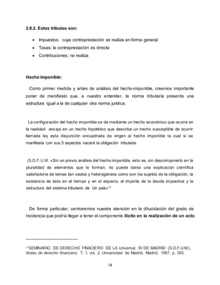 74
2.8.2. Estos tributos son:
 Impuestos; cuya contraprestación se realiza en forma general
 Tasas; la contraprestación es directa
 Contribuciones; no realiza
Hecho imponible:
Como primer medida y antes de análisis del hecho-imponible, creemos importante
poner de manifiesto que, a nuestro entender, la norma tributaría presenta una
estructura igual a la de cualquier otra norma jurídica.
La configuración del hecho imponible se da mediante un hecho económico que ocurre en
la realidad encaja en un hecho hipotético que describe un hecho susceptible de ocurrir
llamada ley esta disyunción encuadrada da origen al hecho imponible la cual si se
manifiesta con sus 5 aspectos nacerá la obligación tributaria.
(S.D.F.U.M. «Sin un previo análisis del hecho imponible, esto es, sin descomponerlo en la
pluralidad de elementos que lo forman, no puede darse una explicación científica
satisfactoria de temas tan vastos y heterogéneos como son los sujetos de la obligación, la
existencia de ésta en el tiempo y en el espacio, el importe de la deuda impositiva y la
estructura del sistema tributario de Un país»17
De forma particular, centraremos nuestra atención en la dilucidación del grado de
incidencia que podría llegar a tener el componente ilícito en la realización de un acto
17
SEMINARIO DE DERECHO FINACIERO DE LA Universal. W DE MADRID (S.D.F.U.M.),
Notas de derecho financiero, T. 1, vol. 2, Universidad de Madrid, Madrid, 1967, p. 393.
 
