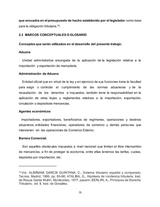 75
que encuadra en el presupuesto de hecho establecido por el legislador como base
para la obligación tributaria.18.
2.3 MARCOS CONCEPTUALES O GLOSARIO
Conceptos que serán utilizados en el desarrollo del presente trabajo:
Aduana
Unidad administrativa encargada de la aplicación de la legislación relativa a la
importación y exportación de mercadería.
Administración de Aduana
Entidad oficial que en virtud de la ley y en ejercicio de sus funciones tiene la facultad
para exigir o controlar el cumplimiento de las normas aduaneras y de la
recaudación de los derechos e impuestos; también tiene la responsabilidad en la
aplicación de otras leyes y reglamentos relativos a la importación, exportación,
circulación o depósitode mercancías.
Agentes económicos
Importadores, exportadores, beneficiarios de regímenes, operaciones y destinos
aduaneros, entidades financieras, operadores de comercio y demás personas que
intervienen en las operaciones de Comercio Exterior.
Barrera Comercial.
Son aquellos obstáculos impuestos a nivel nacional que limitan el libre intercambio
de mercancías, a fin de proteger la economía, entre ellas tenemos las tarifas, cuotas,
depósitos por importación, etc.
18
Vid.: ALBIÑANA GARCÍA QUINTANA, C., Sistema tributario español y comparado,
Tecnos, Madrid, 1986, pp. 65-66; ATALIBA, G., Hipótesis de incidencia tributaria, trad.
de Roque Garda Mullín, Montevideo, 1977, passim; BERLIRl, A., Principios de Derecho
Tributario, vol. Il, trad. de González.
 