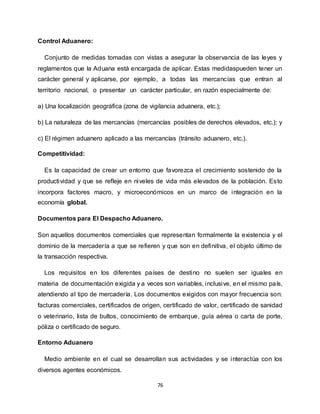 76
Control Aduanero:
Conjunto de medidas tomadas con vistas a asegurar la observancia de las leyes y
reglamentos que la Aduana está encargada de aplicar. Estas medidaspueden tener un
carácter general y aplicarse, por ejemplo, a todas las mercancías que entran al
territorio nacional, o presentar un carácter particular, en razón especialmente de:
a) Una localización geográfica (zona de vigilancia aduanera, etc.);
b) La naturaleza de las mercancías (mercancías posibles de derechos elevados, etc.); y
c) El régimen aduanero aplicado a las mercancías (tránsito aduanero, etc.).
Competitividad:
Es la capacidad de crear un entorno que favorezca el crecimiento sostenido de la
productividad y que se refleje en niveles de vida más elevados de la población. Esto
incorpora factores macro, y microeconómicos en un marco de integración en la
economía global.
Documentos para El Despacho Aduanero.
Son aquellos documentos comerciales que representan formalmente la existencia y el
dominio de la mercadería a que se refieren y que son en definitiva, el objeto último de
la transacción respectiva.
Los requisitos en los diferentes países de destino no suelen ser iguales en
materia de documentación exigida y a veces son variables, inclusive, en el mismo país,
atendiendo al tipo de mercadería. Los documentos exigidos con mayor frecuencia son:
facturas comerciales, certificados de origen, certificado de valor, certificado de sanidad
o veterinario, lista de bultos, conocimiento de embarque, guía aérea o carta de porte,
póliza o certificado de seguro.
Entorno Aduanero
Medio ambiente en el cual se desarrollan sus actividades y se interactúa con los
diversos agentes económicos.
 