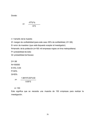 79
Donde:
n=
z^2*p*q
E^2
n = tamaño de la muestra
Z= margen de confiabilidad (para este caso: 95% de confiabilidad, Z=1.96)
Ε= error de muestreo (que está dispuesto aceptar el investigador).
N=tamaño de la población (n=165 mil empresas mypes en lima metropolitana)
P= probabilidad de éxito
Q= probabilidad de fracaso
Z=1.96
N=165000
Ε=5%- 0.05
P=50%
Q=50%
n=
1.96^2*0.50*0.50
0.05^2
n= 150
Esto significa que se necesita una muestra de 150 empresas para realizar la
investigación.
 