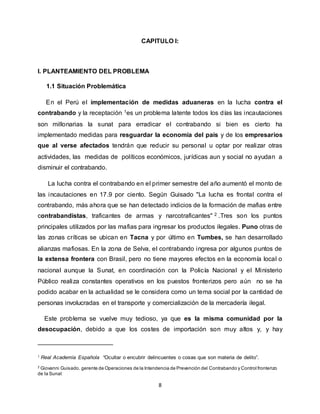 8
CAPITULO I:
I. PLANTEAMIENTO DEL PROBLEMA
1.1 Situación Problemática
En el Perú el implementación de medidas aduaneras en la lucha contra el
contrabando y la receptación 1es un problema latente todos los días las incautaciones
son millonarias la sunat para erradicar el contrabando si bien es cierto ha
implementado medidas para resguardar la economía del país y de los empresarios
que al verse afectados tendrán que reducir su personal u optar por realizar otras
actividades, las medidas de políticos económicos, jurídicas aun y social no ayudan a
disminuir el contrabando.
La lucha contra el contrabando en el primer semestre del año aumentó el monto de
las incautaciones en 17.9 por ciento. Según Guisado "La lucha es frontal contra el
contrabando, más ahora que se han detectado indicios de la formación de mafias entre
contrabandistas, traficantes de armas y narcotraficantes" 2 .Tres son los puntos
principales utilizados por las mafias para ingresar los productos ilegales. Puno otras de
las zonas críticas se ubican en Tacna y por último en Tumbes, se han desarrollado
alianzas mafiosas. En la zona de Selva, el contrabando ingresa por algunos puntos de
la extensa frontera con Brasil, pero no tiene mayores efectos en la economía local o
nacional aunque la Sunat, en coordinación con la Policía Nacional y el Ministerio
Público realiza constantes operativos en los puestos fronterizos pero aún no se ha
podido acabar en la actualidad se le considera como un tema social por la cantidad de
personas involucradas en el transporte y comercialización de la mercadería ilegal.
Este problema se vuelve muy tedioso, ya que es la misma comunidad por la
desocupación, debido a que los costes de importación son muy altos y, y hay
1 Real Academia Española “Ocultar o encubrir delincuentes o cosas que son materia de delito”.
2
Giovanni Guisado. gerente de Operaciones de la Intendencia de Prevención del Contrabando y Control fronterizo
de la Sunat
 