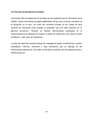 80
3.5.Técnicas de Recolección de Datos
Las fuentes para la recolección de los datos son las publicaciones de información de la
SUNAT acerca del sistema de pagos adelantados del igv como el marco normativo de
la tributación en el peru, así como las memorias anuales en los cuales se hace
recuento de información para analizar el desarrollo que tuvo cada empresa en un
ejercicio económico. También se filtrarán informaciones publicadas en la
Superintendencia de Mercado de Valores, la Bolsa de Valores de Lima, Banco Central
de Reserva entre otras de importancia.
La base de datos del presente trabajo de investigación estará constituida por cuadros
estadísticos, informes, memorias y toda información que se obtenga de las
mencionadas instituciones, las cuales se tabularan haciendo uso del programa Excel y
SPSS Versión 21.
 