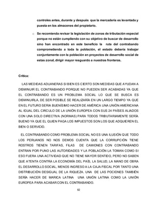 82
controles antes, durante y después que la mercadería es levantada y
puesta en los almacenes del propietario.
o Se recomienda revisar la legislación de zonas de tributación especial
porque no están cumpliendo con su objetivo de buscar de desarrollo
sino han encontrado en este beneficio la ruta del contrabando
comprometiendo a toda la población, el estado debería trabajar
conjuntamente con la población en proyectos de desarrollo social de
estas zonal, dirigir mayor resguardo a nuestras fronteras.
Critica:
LAS MEDIDAS ADUANERAS SI BIEN ES CIERTO SON MEDIDAS QUE AYUDAN A
DISMINUIR EL CONTRABANDO PORQUE NO PUEDEN SER ACABADAS YA QUE
EL CONTRABANDO ES UN PROBLEMA SOCIAL LO QUE SE BUSCA ES
DISMINUIRLA, DE SER POSIBLE SE REALIZARÍA EN UN LARGO TIEMPO YA QUE
EN EL FUTURO SERIA BUENÍSIMO HACER DE AMÉRICA UNA UNIÓN AMERICANA
AL IGUAL DEL CIRCULO DE LA UNIÓN EUROPEA CON SUS 24 PAÍSES ALIADOS
CON UNA SOLO DIRECTIVA (NORMAS) PARA TODOS TRIBUTARIAMENTE SERÍA
BUENO YA QUE EL QUIEN PAGA LOS IMPUESTOS SON LOS QUE ADQUIEREN EL
BIEN O SERVICIO.
EL CONTRABANDO COMO PROBLEMA SOCIAL NO ES UNA ILUSIÓN QUE TODO
LOS PERUANOS NO NOS DEMOS CUENTA QUE LA CORRUPCIÓN TIENE
ROSTROS TIENEN TARIFAS, FILAS DE CAMIONES CON CONTRABANDO
ENTRAN POR PUNO LAS AUTORIDADES Y LA POBLACIÓN LA TOMAN COMO SI
ESO FUERA UNA ACTIVIDAD QUE NO TIENE MAYOR SENTIDO, PERO NO SABEN
QUE ATENTA CONTRA LA ECONOMÍA DEL PAÍS, LA SALUD, LA MANO DE OBRA
EL DESARROLLO SOCIAL, MENOS INGRESO A LA CAJA FISCAL POR TANTO UNA
DISTRIBUCIÓN DESIGUAL DE LA RIQUEZA. UNA DE LAS POCIONES TAMBIÉN
SERÍA HACER DE MARICA LATINA UNA UNIÓN LATINA COMO LA UNIÓN
EUROPEA PARA ACABAR CON EL CONTRABANDO.
 
