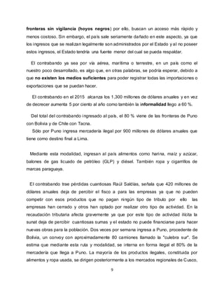 9
fronteras sin vigilancia (hoyos negros) por ello, buscan un acceso más rápido y
menos costoso. Sin embargo, el país sale seriamente dañado en este aspecto, ya que
los ingresos que se realizan legalmente son administrados por el Estado y al no poseer
estos ingresos, el Estado tendría una fuente menor del cual se pueda respaldar.
El contrabando ya sea por vía aérea, marítima o terrestre, en un país como el
nuestro poco desarrollado, es algo que, en otras palabras, se podría esperar, debido a
que no existen los medios suficientes para poder registrar todas las importaciones o
exportaciones que se puedan hacer.
El contrabando en el 2015 alcanza los 1,300 millones de dólares anuales y en vez
de decrecer aumenta 5 por ciento al año como también la informalidad llego a 60 %.
Del total del contrabando ingresado al país, el 80 % viene de las fronteras de Puno
con Bolivia y de Chile con Tacna.
Sólo por Puno ingresa mercadería ilegal por 900 millones de dólares anuales que
tiene como destino final a Lima.
Mediante esta modalidad, ingresan al país alimentos como harina, maíz y azúcar,
balones de gas licuado de petróleo (GLP) y diésel. También ropa y cigarrillos de
marcas paraguaya.
El contrabando trae pérdidas cuantiosas Raúl Saldías, señala que 420 millones de
dólares anuales deja de percibir el fisco a para las empresas ya que no pueden
competir con esos productos que no pagan ningún tipo de tributo por ello las
empresas han cerrado y otros han optado por realizar otro tipo de actividad. En la
recaudación tributaria afecta gravemente ya que por este tipo de actividad ilícita la
sunat deja de percibir cuantiosas sumas y el estado no puede financiarse para hacer
nuevas obras para la población. Dos veces por semana ingresa a Puno, procedente de
Bolivia, un convoy con aproximadamente 80 camiones llamado la "culebra sur". Se
estima que mediante esta ruta y modalidad, se interna en forma ilegal el 80% de la
mercadería que llega a Puno. La mayoría de los productos ilegales, constituida por
alimentos y ropa usada, se dirigen posteriormente a los mercados regionales de Cusco,
 