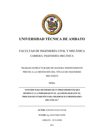 UNIVERSIDAD TÉCNICA DE AMBATO
FACULTAD DE INGENIERÍA CIVIL Y MECÁNICA
CARRERA: INGENIERÍA MECÁNICA
TRABAJO ESTRUCTURADO DE MANERA INDEPENDIENTE
PREVIO A LA OBTENCIÓN DEL TÍTULO DE INGENIERO
MECÁNICO
TEMA:
____________________________________________________________________
“ESTUDIO PARA DETERMINAR UN PROCEDIMIENTO QUE
DISMINUYA LA POROSIDAD EN EL ALUMINIO DURANTE EL
PROCESO DE FUNDICIÓN PARA MEJORAR SUS PROPIEDADES
MECÁNICAS.”
____________________________________________________________________
AUTOR: JURADO JULIO CESAR
TUTOR: Ing: SEGUNDO ESPÍN
AMBATO – ECUADOR
2011
 