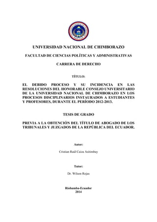 UNIVERSIDAD NACIONAL DE CHIMBORAZO 
FACULTAD DE CIENCIAS POLÍTICAS Y ADMINISTRATIVAS 
CARRERA DE DERECHO 
TÍTULO: 
EL DEBIDO PROCESO Y SU INCIDENCIA EN LAS 
RESOLUCIONES DEL HONORABLE CONSEJO UNIVERSITARIO 
DE LA UNIVERSIDAD NACIONAL DE CHIMBORAZO EN LOS 
PROCESOS DISCIPLINARIOS INSTAURADOS A ESTUDIANTES 
Y PROFESORES, DURANTE EL PERÍODO 2012-2013. 
TESIS DE GRADO 
PREVIA A LA OBTENCIÓN DEL TÍTULO DE ABOGADO DE LOS 
TRIBUNALES Y JUZGADOS DE LA REPÚBLICA DEL ECUADOR. 
Autor: 
Cristian Raúl Caiza Asitimbay 
Tutor: 
Dr. Wilson Rojas 
Riobamba-Ecuador 
2014 
 