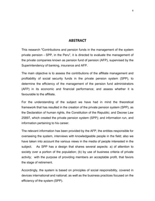 X 
 
     
 
 
ABSTRACT 
This research "Contributions and pension funds in the management of the system
private pension - SPP, in the Peru", it is directed to evaluate the management of
the private companies known as pension fund of pension (AFP), supervised by the
Superintendency of banking, insurance and AFP.
The main objective is to assess the contributions of the affiliate management and
profitability of social security funds in the private pension system (SPP), to
determine the efficiency of the management of the pension fund administrators
(AFP) in its economic and financial performance; and assess whether it is
favourable to the affiliate.
For the understanding of the subject we have had in mind the theoretical
framework that has resulted in the creation of the private pension system (SPP), as
the Declaration of human rights, the Constitution of the Republic; and Decree Law
25897, which created the private pension system (SPP); and information run, and
information pertaining to his career.
The relevant information has been provided by the AFP, the entities responsible for
overseeing the system, interviews with knowledgeable people in the field; also we
have taken into account the various views in the media of people interested in the
subject. As SPP has a design that shares several aspects: a) of attention to
society over a portion of the population; (b) by use of business criteria of private
activity; with the purpose of providing members an acceptable profit, that favors
the stage of retirement.
Accordingly, the system is based on principles of social responsibility, covered in
devices international and national; as well as the business practices focused on the
efficiency of the system (SPP).
 